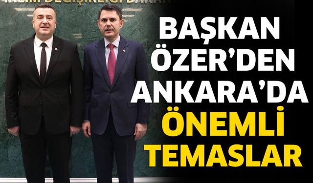 Başkan Özer’den Ankara’da Önemli Temaslar